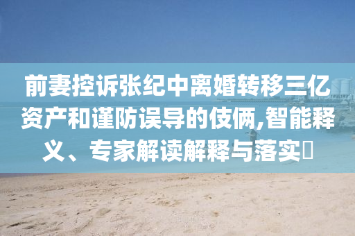 前妻控訴張紀中離婚轉移三億資產和謹防誤導的伎倆,智能釋義、專家解讀解釋與落實?