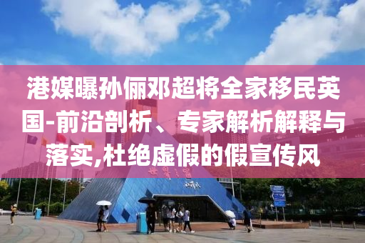 港媒曝孫儷鄧超將全家移民英國-前沿剖析、專家解析解釋與落實,杜絕虛假的假宣傳風