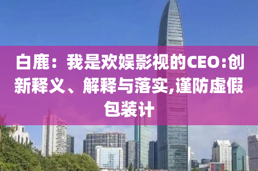 白鹿：我是歡娛影視的CEO:創(chuàng)新釋義、解釋與落實,謹防虛假包裝計