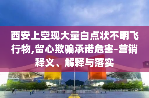 西安上空現大量白點狀不明飛行物,留心欺騙承諾危害-營銷釋義、解釋與落實
