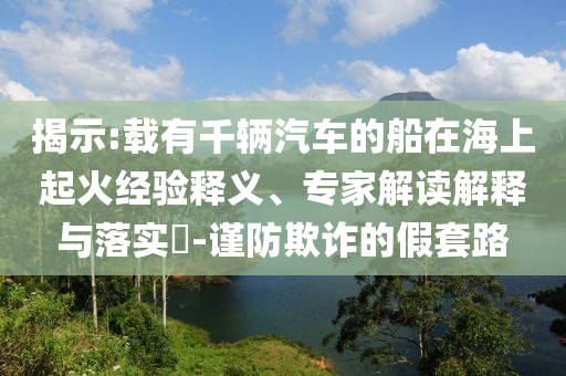 揭示:載有千輛汽車的船在海上起火經(jīng)驗(yàn)釋義、專家解讀解釋與落實(shí)?-謹(jǐn)防欺詐的假套路