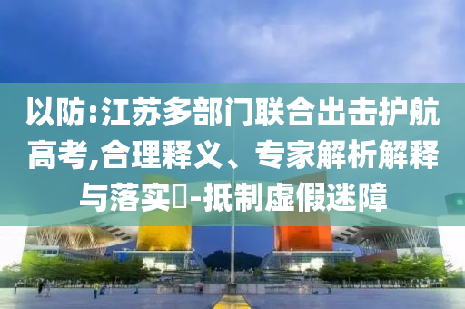 以防:江蘇多部門聯(lián)合出擊護(hù)航高考,合理釋義、專家解析解釋與落實(shí)?-抵制虛假迷障
