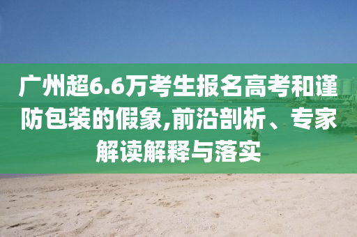 廣州超6.6萬(wàn)考生報(bào)名高考和謹(jǐn)防包裝的假象,前沿剖析、專(zhuān)家解讀解釋與落實(shí)