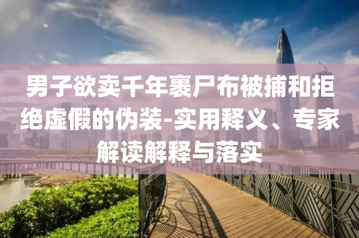 男子欲賣(mài)千年裹尸布被捕和拒絕虛假的偽裝-實(shí)用釋義、專(zhuān)家解讀解釋與落實(shí)