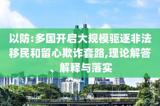 以防:多國開啟大規(guī)模驅(qū)逐非法移民和留心欺詐套路,理論解答、解釋與落實