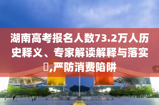湖南高考報名人數(shù)73.2萬人歷史釋義、專家解讀解釋與落實?,嚴防消費陷阱