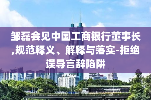 鄒磊會見中國工商銀行董事長,規(guī)范釋義、解釋與落實-拒絕誤導言辭陷阱