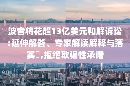 波音將花超13億美元和解訴訟:延伸解答、專家解讀解釋與落實?,拒絕欺騙性承諾