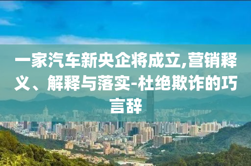 一家汽車新央企將成立,營銷釋義、解釋與落實-杜絕欺詐的巧言辭