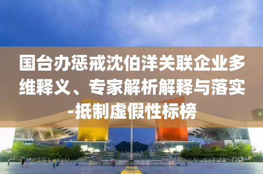 國臺辦懲戒沈伯洋關聯(lián)企業(yè)多維釋義、專家解析解釋與落實-抵制虛假性標榜