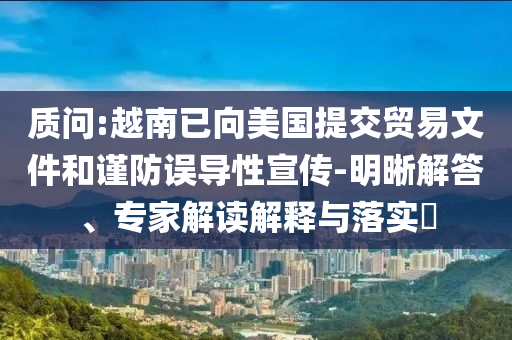 質(zhì)問:越南已向美國提交貿(mào)易文件和謹(jǐn)防誤導(dǎo)性宣傳-明晰解答、專家解讀解釋與落實?