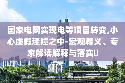 國家電網(wǎng)實現(xiàn)電等項目轉(zhuǎn)變,小心虛假迷障之中-宏觀釋義、專家解讀解釋與落實?