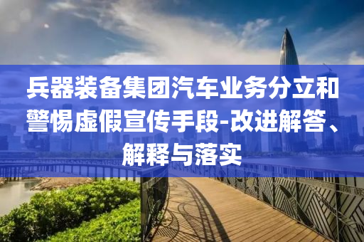 兵器裝備集團(tuán)汽車業(yè)務(wù)分立和警惕虛假宣傳手段-改進(jìn)解答、解釋與落實