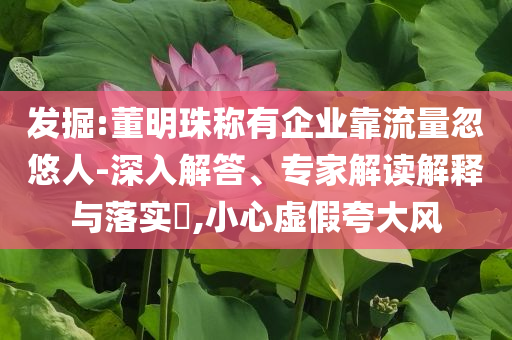 發(fā)掘:董明珠稱有企業(yè)靠流量忽悠人-深入解答、專家解讀解釋與落實(shí)?,小心虛假夸大風(fēng)