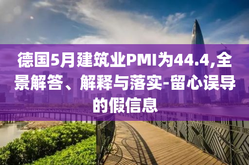 德國5月建筑業(yè)PMI為44.4,全景解答、解釋與落實(shí)-留心誤導(dǎo)的假信息
