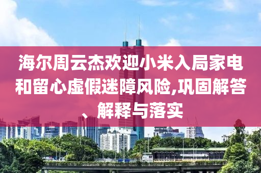 海爾周云杰歡迎小米入局家電和留心虛假迷障風(fēng)險,鞏固解答、解釋與落實(shí)