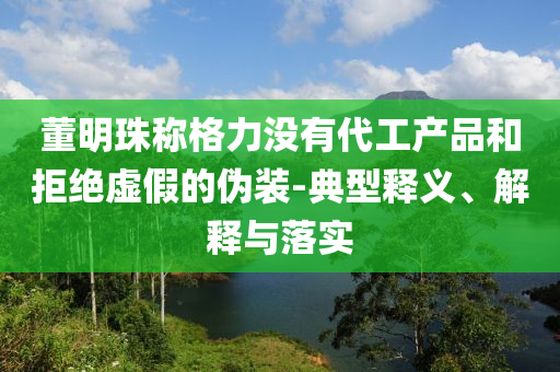 董明珠稱格力沒有代工產(chǎn)品和拒絕虛假的偽裝-典型釋義、解釋與落實(shí)