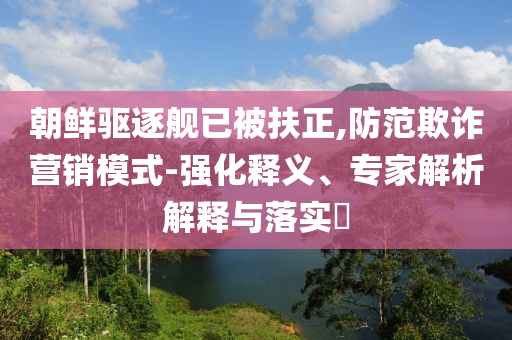 朝鮮驅(qū)逐艦已被扶正,防范欺詐營銷模式-強(qiáng)化釋義、專家解析解釋與落實(shí)?