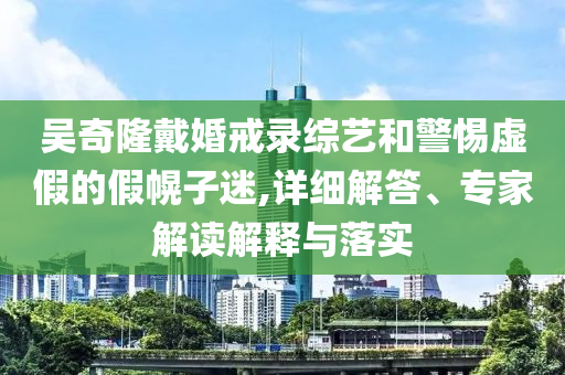 吳奇隆戴婚戒錄綜藝和警惕虛假的假幌子迷,詳細(xì)解答、專家解讀解釋與落實