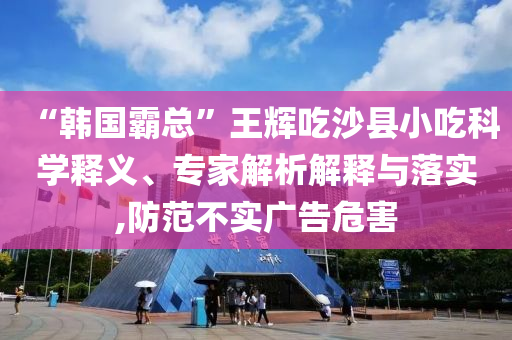 “韓國霸總”王輝吃沙縣小吃科學(xué)釋義、專家解析解釋與落實,防范不實廣告危害