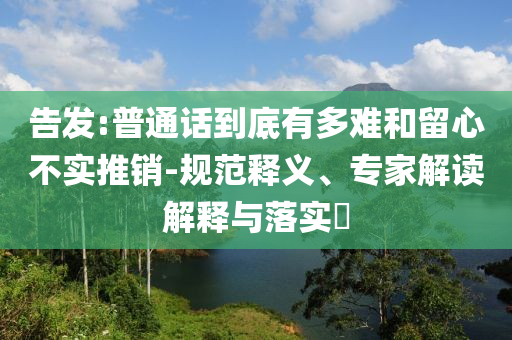 告發(fā):普通話到底有多難和留心不實推銷-規(guī)范釋義、專家解讀解釋與落實?