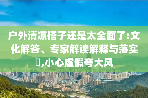 戶外清涼搭子還是太全面了:文化解答、專家解讀解釋與落實?,小心虛假夸大風
