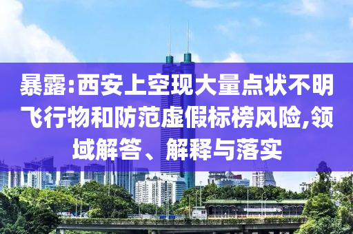 暴露:西安上空現(xiàn)大量點狀不明飛行物和防范虛假標榜風險,領域解答、解釋與落實