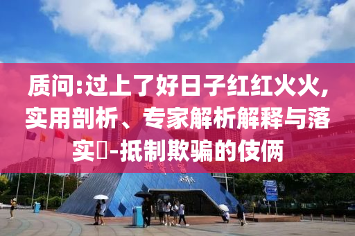 質問:過上了好日子紅紅火火,實用剖析、專家解析解釋與落實?-抵制欺騙的伎倆