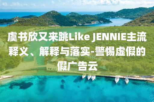 虞書欣又來跳Like JENNIE主流釋義、解釋與落實-警惕虛假的假廣告云
