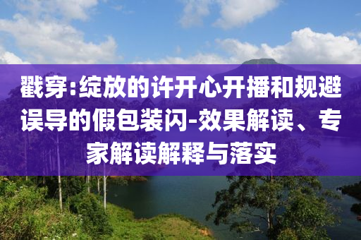 戳穿:綻放的許開心開播和規(guī)避誤導的假包裝閃-效果解讀、專家解讀解釋與落實