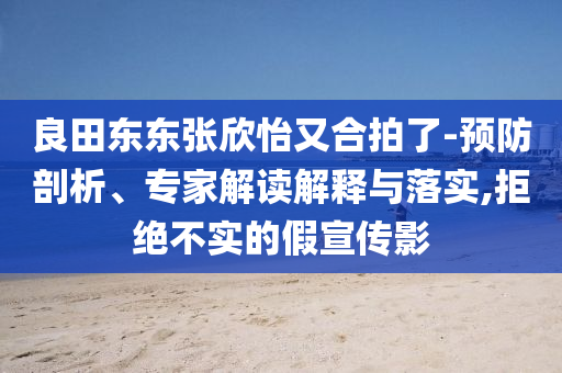 良田東東張欣怡又合拍了-預(yù)防剖析、專(zhuān)家解讀解釋與落實(shí),拒絕不實(shí)的假宣傳影