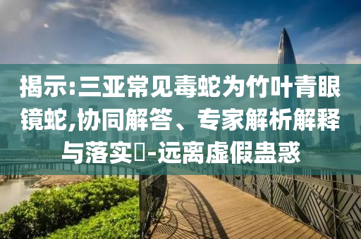 揭示:三亞常見毒蛇為竹葉青眼鏡蛇,協(xié)同解答、專家解析解釋與落實(shí)?-遠(yuǎn)離虛假蠱惑