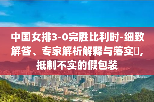 中國女排3-0完勝比利時(shí)-細(xì)致解答、專家解析解釋與落實(shí)?,抵制不實(shí)的假包裝