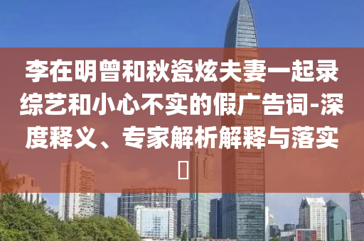 李在明曾和秋瓷炫夫妻一起錄綜藝和小心不實(shí)的假廣告詞-深度釋義、專家解析解釋與落實(shí)?
