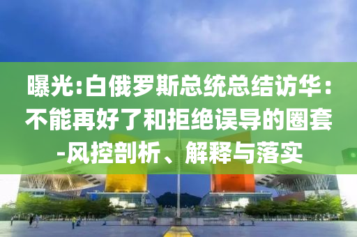 曝光:白俄羅斯總統(tǒng)總結(jié)訪華：不能再好了和拒絕誤導(dǎo)的圈套-風(fēng)控剖析、解釋與落實(shí)