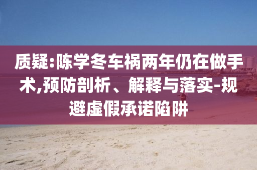 質(zhì)疑:陳學(xué)冬車禍兩年仍在做手術(shù),預(yù)防剖析、解釋與落實(shí)-規(guī)避虛假承諾陷阱