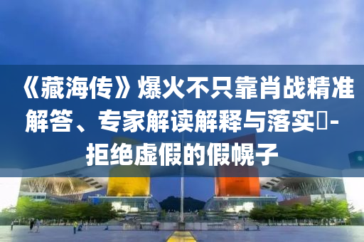 《藏海傳》爆火不只靠肖戰(zhàn)精準(zhǔn)解答、專家解讀解釋與落實(shí)?-拒絕虛假的假幌子