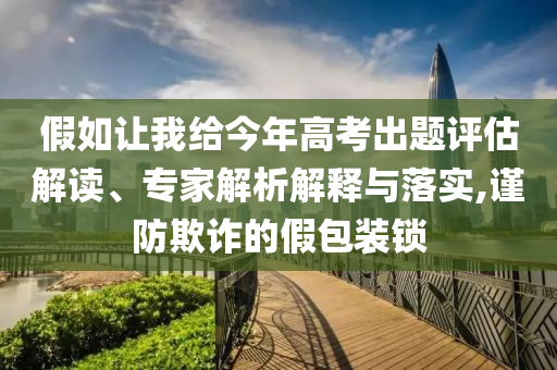 假如讓我給今年高考出題評估解讀、專家解析解釋與落實,謹防欺詐的假包裝鎖