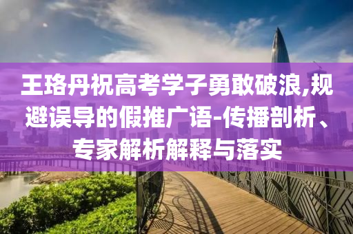 王珞丹祝高考學(xué)子勇敢破浪,規(guī)避誤導(dǎo)的假推廣語-傳播剖析、專家解析解釋與落實