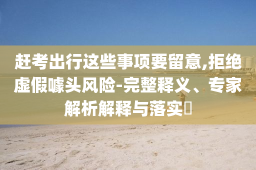 趕考出行這些事項要留意,拒絕虛假噱頭風(fēng)險-完整釋義、專家解析解釋與落實?