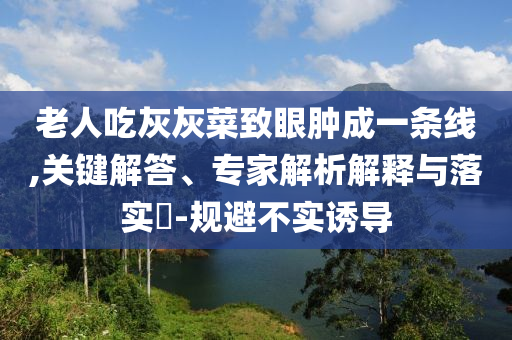 老人吃灰灰菜致眼腫成一條線,關(guān)鍵解答、專家解析解釋與落實?-規(guī)避不實誘導(dǎo)