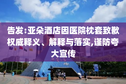 告發(fā):亞朵酒店因醫(yī)院枕套致歉權(quán)威釋義、解釋與落實(shí),謹(jǐn)防夸大宣傳