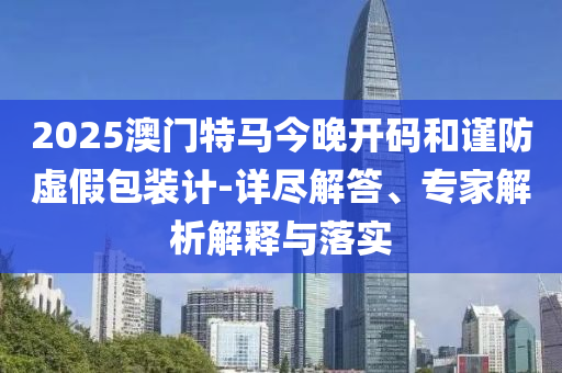 2025澳門(mén)特馬今晚開(kāi)碼和謹(jǐn)防虛假包裝計(jì)-詳盡解答、專(zhuān)家解析解釋與落實(shí)