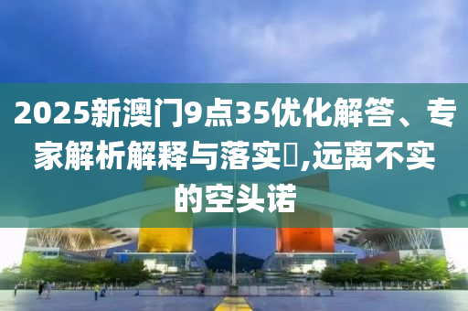 2025新澳門9點35優(yōu)化解答、專家解析解釋與落實?,遠(yuǎn)離不實的空頭諾