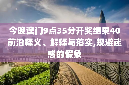 今晚澳門9點35分開獎結(jié)果40前沿釋義、解釋與落實,規(guī)避迷惑的假象
