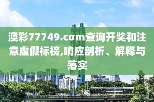 澳彩77749.cσm查詢開獎和注意虛假標(biāo)榜,響應(yīng)剖析、解釋與落實