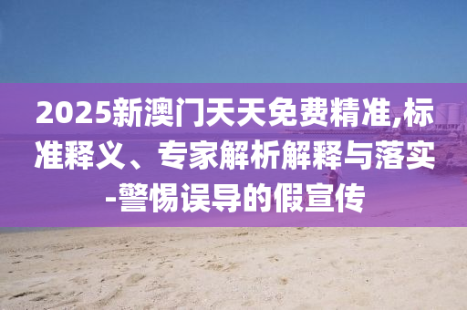 2025新澳門天天免費精準(zhǔn),標(biāo)準(zhǔn)釋義、專家解析解釋與落實-警惕誤導(dǎo)的假宣傳