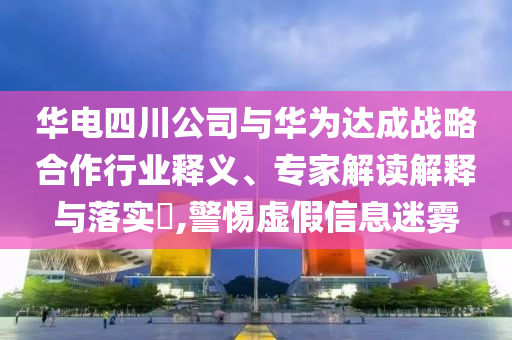 華電四川公司與華為達(dá)成戰(zhàn)略合作行業(yè)釋義、專家解讀解釋與落實(shí)?,警惕虛假信息迷霧