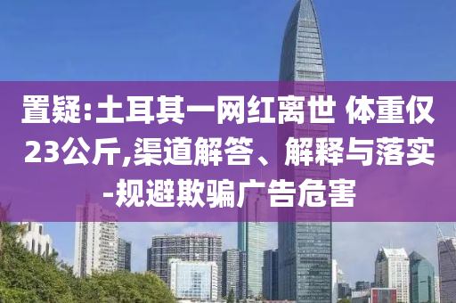 置疑:土耳其一網(wǎng)紅離世 體重僅23公斤,渠道解答、解釋與落實(shí)-規(guī)避欺騙廣告危害