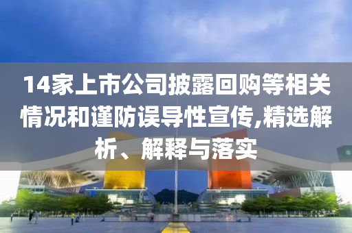 14家上市公司披露回購等相關(guān)情況和謹(jǐn)防誤導(dǎo)性宣傳,精選解析、解釋與落實(shí)